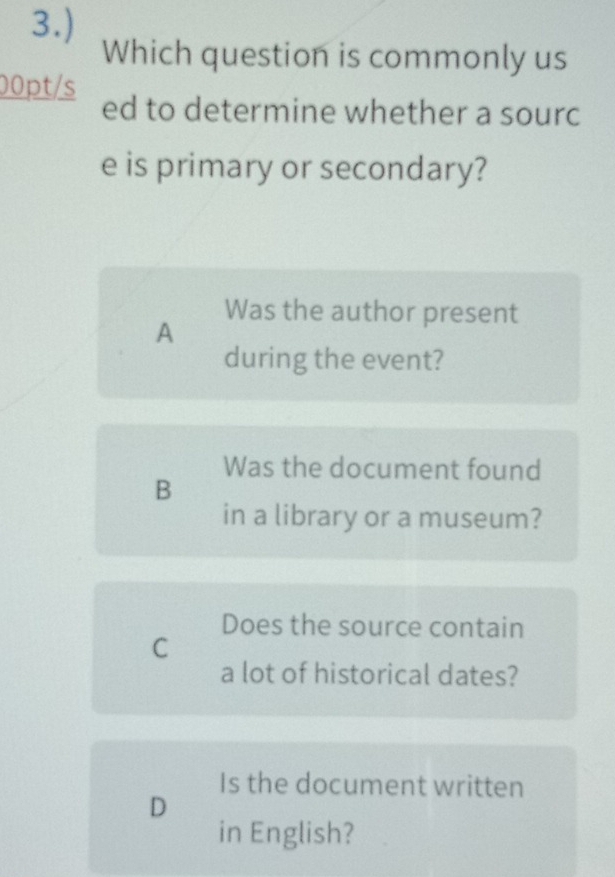 3.)
Which question is commonly us
00pt/s ed to determine whether a sourc
e is primary or secondary?
Was the author present
A
during the event?
Was the document found
B
in a library or a museum?
Does the source contain
C
a lot of historical dates?
Is the document written
D
in English?