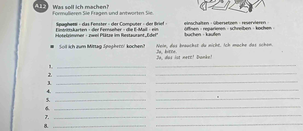 A12 Was soll ich machen? 
Formulieren Sie Fragen und antworten Sie. 
Spaghetti » das Fenster » der Computer » der Brief» einschalten übersetzen reservieren 
Eintrittskarten » der Fernseher » die E-Mail » ein öffnen reparieren = schreiben = kochen » 
Hotelzimmer zwei Plätze im Restaurant„Edel“ buchen kaufen 
Soll ich zum Mittag Spaghett/ kochen? Nein, das brauchst du nicht. Ich mache das schon. 
Ja, bitte. 
Ja, das ist nett! Danke! 
1._ 
_ 
2._ 
_ 
3._ 
_ 
4._ 
_ 
5._ 
_ 
6._ 
_ 
7._ 
_ 
8._ 
_