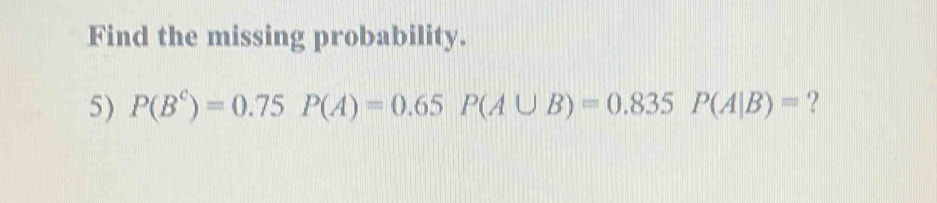 Find the missing probability. 
5) P(B^C)=0.75P(A)=0.65P(A∪ B)=0.835P(A|B)= ?