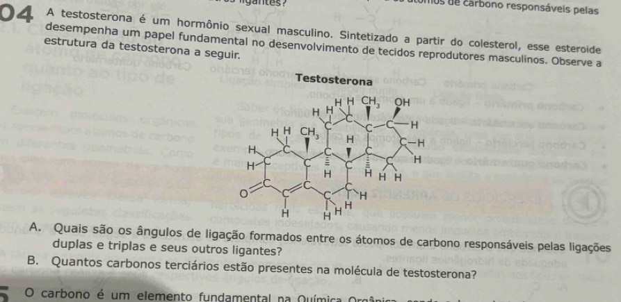 omos de carbono responsáveis pelas
04 A testosterona é um hormônio sexual masculino. Sintetizado a partir do colesterol, esse esteroide
desempenha um papel fundamental no desenvolvimento de tecidos reprodutores masculinos. Observe a
estrutura da testosterona a seguir.
A. Quais são os ângulos de ligação formados entre os átomos de carbono responsáveis pelas ligações
duplas e triplas e seus outros ligantes?
B. Quantos carbonos terciários estão presentes na molécula de testosterona?
O carbono é um elemento fundamental na Química Or