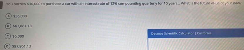 You borrow $30,000 to purchase a car with an interest rate of 12% compounding quarterly for 10 years... What is the future value of your loan?
A $36,000
B $67,861.13
C $6,000 Desmos Scientific Calculator | California
D $97,861.13