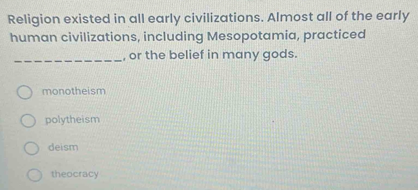 Religion existed in all early civilizations. Almost all of the early
human civilizations, including Mesopotamia, practiced
_, or the belief in many gods.
monotheism
polytheism
deism
theocracy