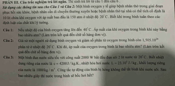 PHÀN III. Câu trắc nghiệm trả lời ngăn. Thí sinh trả lời từ cầu 1 đến cầu 6 . 
Sử dụng các thông tin sau cho Câu 1 và Câu 2: Một bình oxygen y tế giúp bệnh nhân thở trong giai đoạn 
phục hồi sức khỏc, bệnh nhân cần di chuyển thường xuyên hoặc bệnh nhân thở tại nhà có thể tích cố định là
10 lít chứa khí oxygen với áp suất ban đầu là 150 atm ở nhiệt độ 20°C , Biết khí trong bình tuân theo các 
định luật của chất khí lý tưởng. 
Câu 1: Nếu nhiệt độ của bình oxygen tăng lên đến 40°C. Áp suất của khí oxygen trong bình khi này bằng 
bao nhiêu atm? (Làm tròn kết quả đến chữ số hàng đơn vị). 
Câu 2: Giả sử một người sử dụng bình oxygen và giảm số phân tử oxygen trong bình còn 1,505.10^(24)
phân tử ở nhiệt độ 20°C. Khi đó, áp suất của oxygen trong bình là bao nhiêu atm? (Làm tròn kết 
quả đến chữ số hàng đơn vị). 
Câu 3: Một bình đun nước siêu tốc với công suất 2000 W bắt đầu đun sôi 2 lít nước từ 20°C. Biết nhiệt 
dung riêng của nước là c=4200J/kg.K , nhiệt hóa hơi nước L=23.10^5J/kg , khối lượng riêng 
của nước là 1000kg/m^3. Công tắc tự động của bình bị hỏng không thể tắt bình khi nước sôi. Sau 
bao nhiêu giây thì nước trong bình sẽ bốc hơi hết?