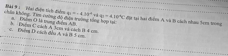 Hai điện tích điểm q_1=-4.10^(-6) và q_2=4.10^(-6)C đặt tại hai điểm A và B cách nhau 5cm trong 
chân không. Tím cường độ điện trường tổng hợp tại: 
a. Điểm O là trung điểm AB. 
b. Điểm C cách A 3cm và cách B 4 cm. 
_ 
c. Điểm D cách đều A và B 5 cm. 
_ 
_