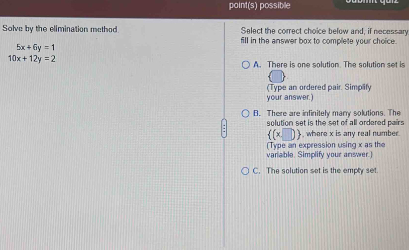 point(s) possible
Solve by the elimination method. Select the correct choice below and, if necessary
fill in the answer box to complete your choice.
5x+6y=1
10x+12y=2
A. There is one solution. The solution set is
(Type an ordered pair. Simplify
your answer.)
B. There are infinitely many solutions. The
solution set is the set of all ordered pairs
 (x,□ ) , where x is any real number.
(Type an expression using x as the
variable. Simplify your answer.)
C. The solution set is the empty set.