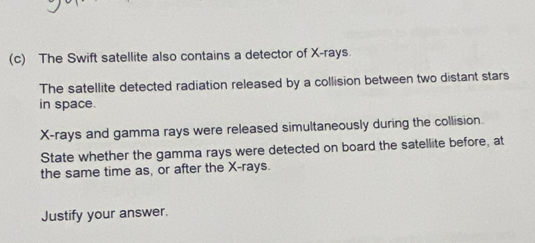 The Swift satellite also contains a detector of X -rays. 
The satellite detected radiation released by a collision between two distant stars 
in space.
X -rays and gamma rays were released simultaneously during the collision. 
State whether the gamma rays were detected on board the satellite before, at 
the same time as, or after the X -rays. 
Justify your answer.