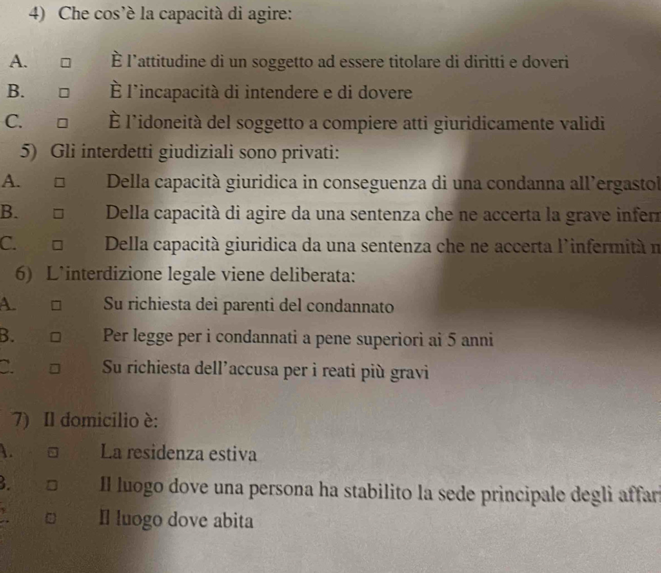 Che cos’é la capacità di agire:
A. È l'attitudine di un soggetto ad essere titolare di diritti e doveri
B. É l'incapacità di intendere e di dovere
C. l'idoneità del soggetto a compiere atti giuridicamente validi
5) Gli interdetti giudiziali sono privati:
A. Della capacità giuridica in conseguenza di una condanna all'ergastol
B. Della capacità di agire da una sentenza che ne accerta la grave inferz
C. Della capacità giuridica da una sentenza che ne accerta l'infermità n
6) L'interdizione legale viene deliberata:
A. Su richiesta dei parenti del condannato
B. Per legge per i condannati a pene superiori ai 5 anni
C. Su richiesta dell'accusa per i reati più gravi
7) Il domicilio è:
. La residenza estiva
3.
Il luogo dove una persona ha stabilito la sede principale degli affar
a I luogo dove abita