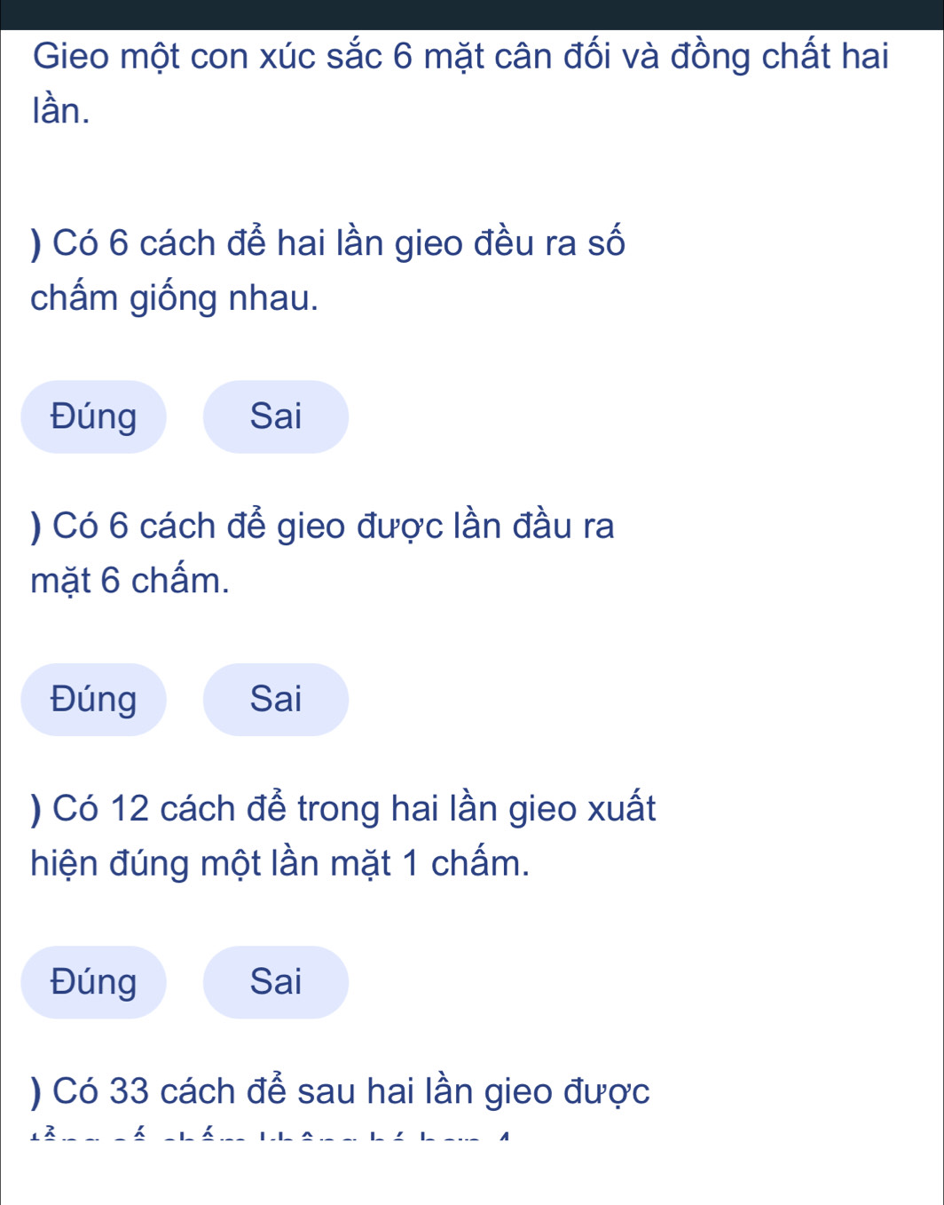 Gieo một con xúc sắc 6 mặt cân đối và đồng chất hai 
lần. 
) Có 6 cách để hai lần gieo đều ra số 
chấm giống nhau. 
Đúng Sai 
) Có 6 cách để gieo được lần đầu ra 
mặt 6 chấm. 
Đúng Sai 
) Có 12 cách để trong hai lần gieo xuất 
hiện đúng một lần mặt 1 chấm. 
Đúng Sai 
) Có 33 cách để sau hai lần gieo được