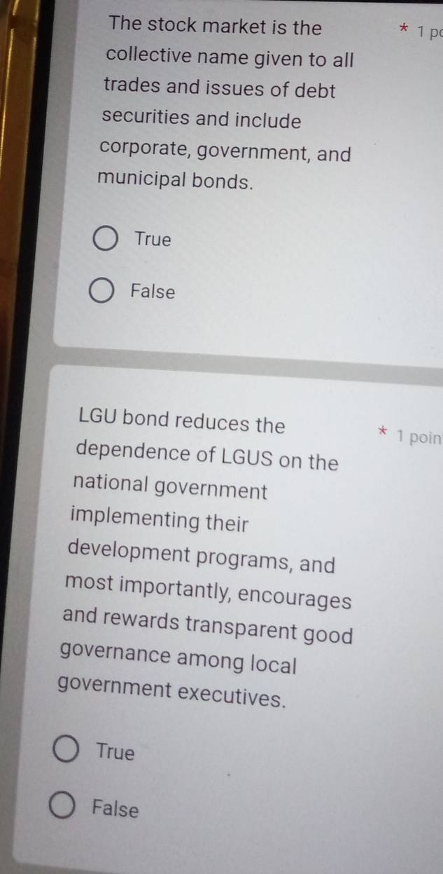 The stock market is the 1 p
collective name given to all
trades and issues of debt
securities and include
corporate, government, and
municipal bonds.
True
False
LGU bond reduces the X 1 poin
dependence of LGUS on the
national government
implementing their
development programs, and
most importantly, encourages
and rewards transparent good
governance among local
government executives.
True
False