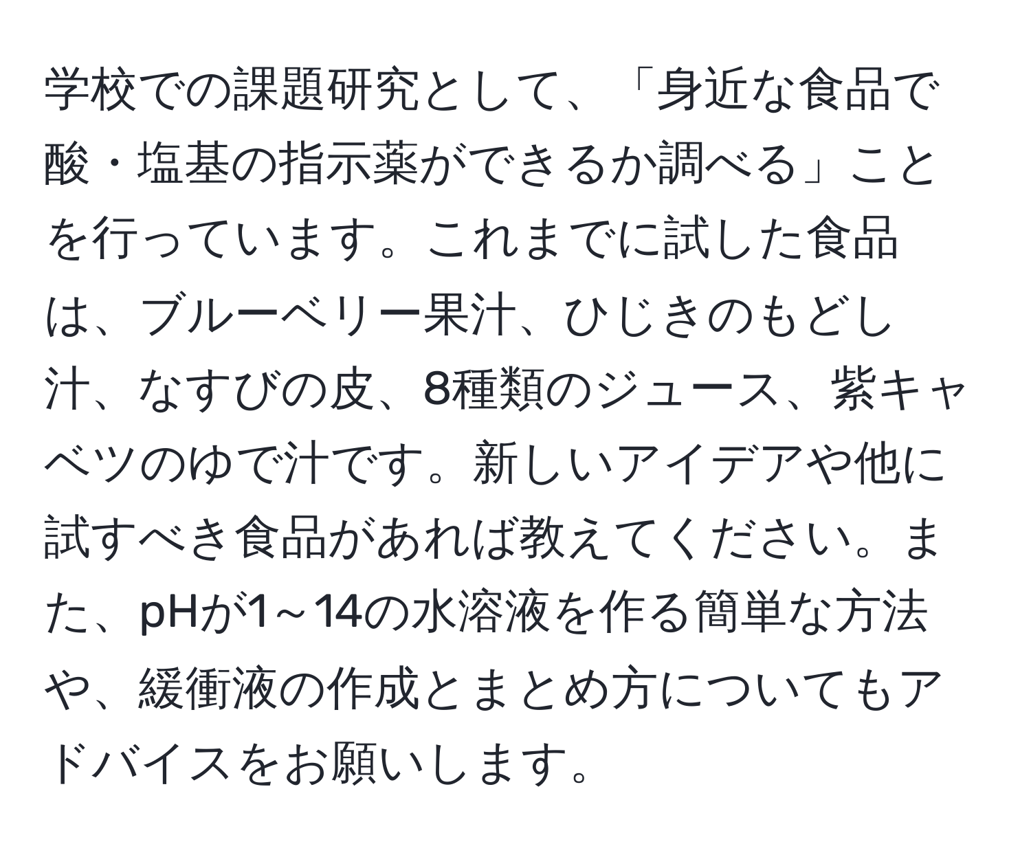 学校での課題研究として、「身近な食品で酸・塩基の指示薬ができるか調べる」ことを行っています。これまでに試した食品は、ブルーベリー果汁、ひじきのもどし汁、なすびの皮、8種類のジュース、紫キャベツのゆで汁です。新しいアイデアや他に試すべき食品があれば教えてください。また、pHが1～14の水溶液を作る簡単な方法や、緩衝液の作成とまとめ方についてもアドバイスをお願いします。