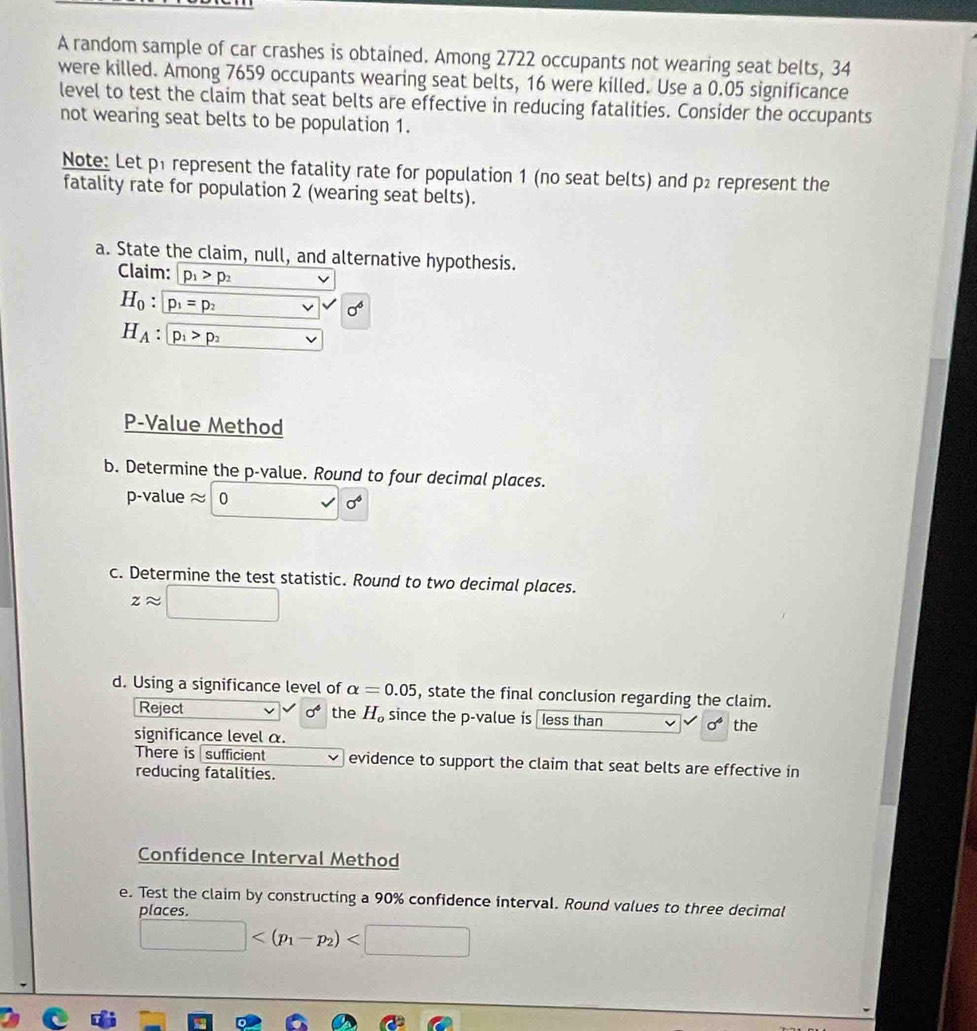A random sample of car crashes is obtained. Among 2722 occupants not wearing seat belts, 34
were killed. Among 7659 occupants wearing seat belts, 16 were killed. Use a 0.05 significance 
level to test the claim that seat belts are effective in reducing fatalities. Consider the occupants 
not wearing seat belts to be population 1. 
Note: Let p1 represent the fatality rate for population 1 (no seat belts) and p2 represent the 
fatality rate for population 2 (wearing seat belts). 
a. State the claim, null, and alternative hypothesis. 
Claim: p_1>p_2 ,
H_0:boxed p_1=p_2
H_A:boxed p_1>p_2 □
P -Value Method 
b. Determine the p -value. Round to four decimal places. 
p-value x 0 surd sigma^6
c. Determine the test statistic. Round to two decimal places.
zapprox □
d. Using a significance level of alpha =0.05 , state the final conclusion regarding the claim. 
Reject sigma^4 the H_o since the p -value is less than sigma^4 the 
significance level α. 
There is sufficient evidence to support the claim that seat belts are effective in 
reducing fatalities. 
Confidence Interval Method 
e. Test the claim by constructing a 90% confidence interval. Round values to three decimal 
places
□