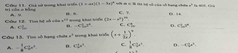 Cầu 11. Giả sử trong khai triển (1+ax)(1-3x)^6 với alpha ∈ R thì hhat eshat o của shat O hạng chứa x^3 là 405. Giá
trị của a bằng
A. 9. B. 6. C. 7. D. 14.
Câu 12. Tìm hhat ?shat o của x^(12) trong khai triển (2x-x^2)^10.
A. C_(10)^2.
B. -C_(10)^22^8. C. C_(10)^8. C_(10)^22^8. 
D.
Câu 13. Tìm số hạng chứa x^3 trong khai triển (x+ 1/2x )^9.
A. - 1/8 C_9^(3x^3).
B. C_9^(3x^3).
C.  1/8 C_9^(3x^3).
D. -C_9^(3x^3). 
5