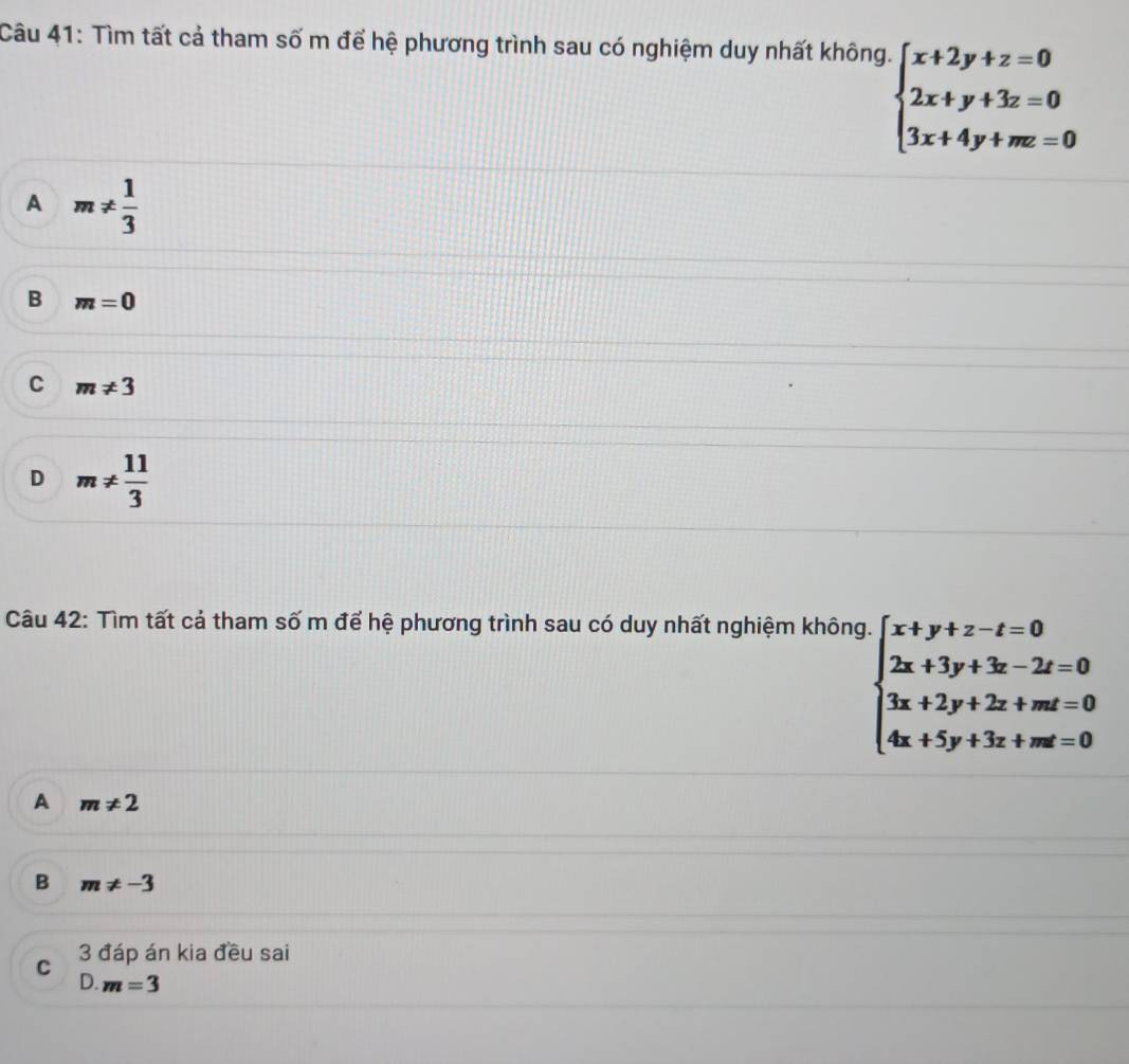 Tìm tất cả tham số m để hệ phương trình sau có nghiệm duy nhất không.
beginarrayl x+2y+z=0 2x+y+3z=0 3x+4y+mz=0endarray.
A m!=  1/3 
B m=0
C m!= 3
D m!=  11/3 
Câu 42: Tìm tất cả tham số m để hệ phương trình sau có duy nhất nghiệm không.
beginarrayl x+y+z-z=0 2x+3y+3z-2z=0 3x+2y+2z+mz=0 4x+5y+3z+mz=0endarray.
A m!= 2
B m!= -3
C 3 đáp án kia đều sai
D. m=3