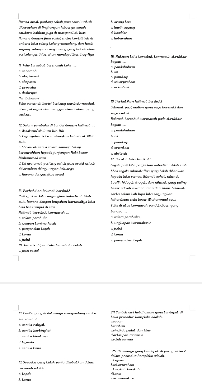 Dirasa amat penting sekali jiwa sosial untuk borang lua
diterapkan di linɡkungan keluarga, sanak c. kasih sayang
saudara, bahkan juga di masyarakat luas. d keadilan
Harena dengan jiwa sosial, maka Łerjalinlah di e. keburukan
antara kita saling tolong-menolong, dan kasih
sayang. Sehngga orang-orang yang butuh akan
pertolongan kita, akan mendapatkan haq-Nya
bagian ....
11. Teks tersebut termasuk teks .... a pendahuluan
a ceramah
h isi
h eksplanasi c. penulup
c. eksposisi d interpretasi
d prosedur e orientasi
e deskripsi
Pembahasan
Teks ceramah berisi tentang nasehat-nasehat 16. Perhatikan kalimat berikut!
ałau pəłuŋjuk dan menggunakan bahasa yang  Selamat pagi, audien yang saya hormati dan
santun saya cintai
Halimat tersebut termasuk pada struktur
12. Salam pembuka di Łandai dengan kalimat .... bagian ....
a. Assalamu'alaikum Wr. Wb a pendahuluan
b Puji syukur kita saŋjungkan kehadirat Allah b. isi
swt c. penutup
c. Shalawat serta salam semoga tetap d orientasi
Lercurahkan kevada iuniungan Nabi besar e abstrak
Muhammad saw 17. Bacalah teks berikut!
d Dirasa amat penting sekali jiwa social untuk Segala puji kita panjatkan kehadirat Allah sw
diterapkan dilingkungan keluarga. Aas segala nikmat-Nya yang telah diberikan
e. Harena dengan jiwa sosial kepada kita semua Nikmał sehał, níkmał
taufik hidayah inayah, dan nikmat, yang paling
13. Perhatikan kalimat berikut! besar adalah nikmat, iman dan islam. Salawat.
Puji syukur kita sanjungkan kehadirat Allah serta salam Łak lupa kita sanjunąkan
swt, karena dengan limpahan karuniaNya kita keharibaan nabi besar Muhammad saw.
bisa berkumpul di sini Teks di atas termasuk pendahuluan yang
Halimat tersebut termasuk ...
berupa ....
a salam pembuka a salam pembuka
A ucapan Lerima kasíh b. ungkapan terimakasih
c. pengenalan Łopik c. judul
d tema d tera
e. judul e. pengenalan Łopík
14. Tema kutipan teks tersebut adalah ....
a jiwa sosial
18. Cerita yang di dalamnya mengandung cerita 24 Contoh ciri kebahasaan yang terdapat di
lain disebut .... Łeks prosedur kompleks adalah..
a cerita rakyat asopan
h.santun
h cerita berbingkai c.singkat padɑt dan jelas
c. cerita binatang e,salah semua dartisipan manusia
d legenda
e cerita lama
25. Biasannya yang terdapal di paragraFke 2
dalam prosedur kompleks adalah.
13. Sesuatu yang Łidak perlu disebutkan dalam binterpretasi alujuan
ceramah adalah ... c.langkah-langkah
a topik dLesis
h tema eargumentasi