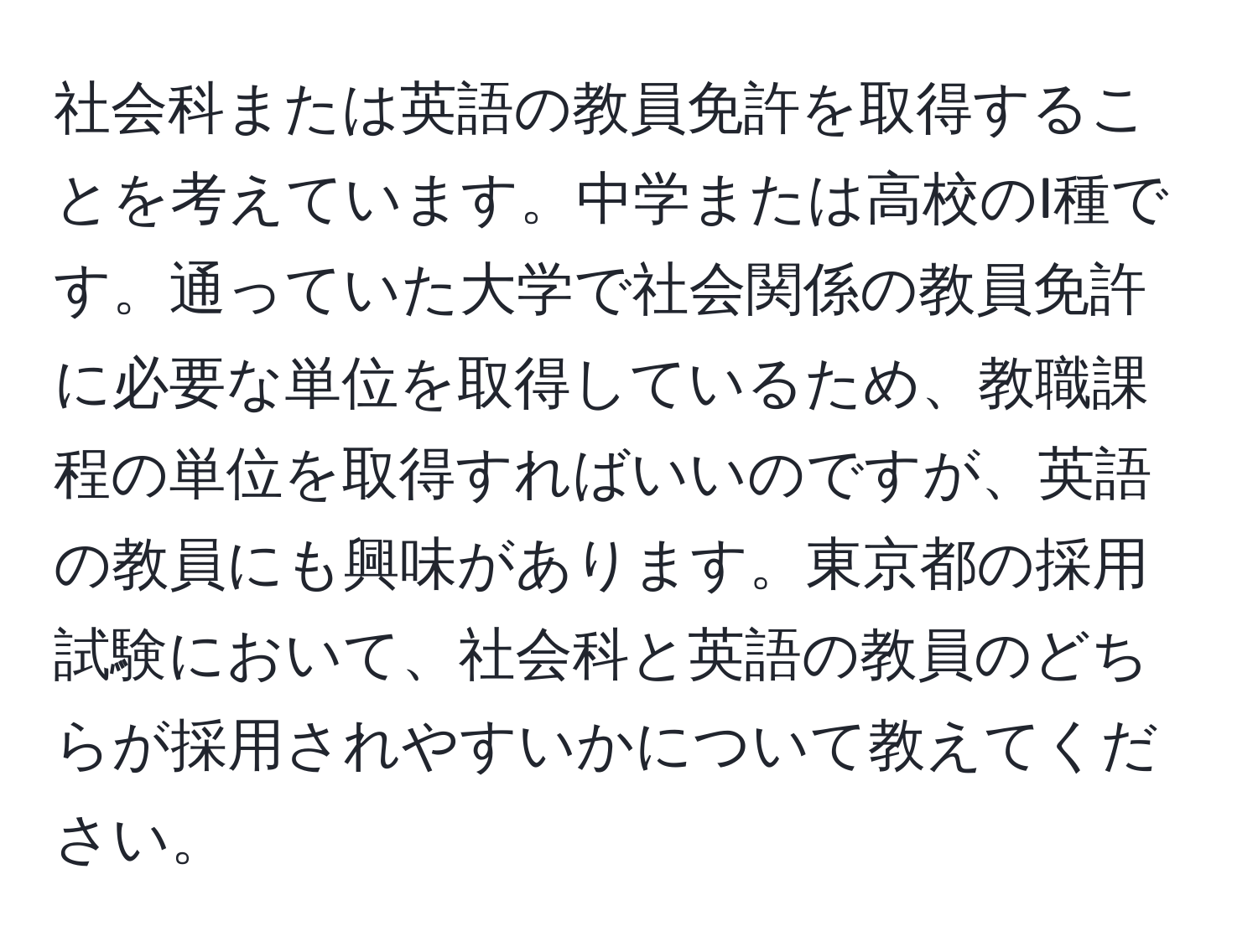 社会科または英語の教員免許を取得することを考えています。中学または高校のI種です。通っていた大学で社会関係の教員免許に必要な単位を取得しているため、教職課程の単位を取得すればいいのですが、英語の教員にも興味があります。東京都の採用試験において、社会科と英語の教員のどちらが採用されやすいかについて教えてください。