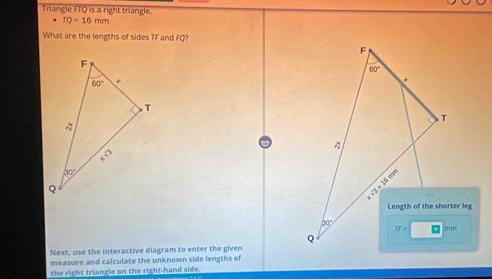 Triangle FTQ is a right triangle.
TQ=16mm
What are the lengths of sides TF and FQ?
Next, use the interactive diagram to enter the given
measure and calculate the unknown side lengths of
the right triangle on the right-hand side.