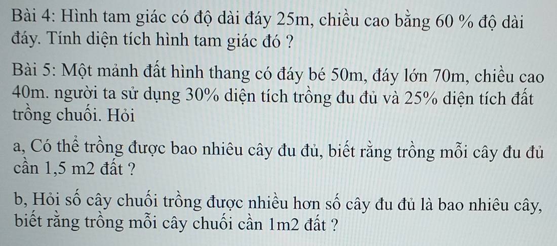 Hình tam giác có độ dài đáy 25m, chiều cao bằng 60 % độ dài 
đáy. Tính diện tích hình tam giác đó ? 
Bài 5: Một mảnh đất hình thang có đáy bé 50m, đáy lớn 70m, chiều cao
40m. người ta sử dụng 30% diện tích trồng đu đủ và 25% diện tích đất 
trồng chuối. Hỏi 
a, Có thể trồng được bao nhiêu cây đu đủ, biết rằng trồng mỗi cây đu đủ 
cần 1,5 m2 đất ? 
b, Hỏi số cây chuối trồng được nhiều hơn số cây đu đủ là bao nhiêu cây, 
biết rằng trồng mỗi cây chuối cần 1m2 đất ?