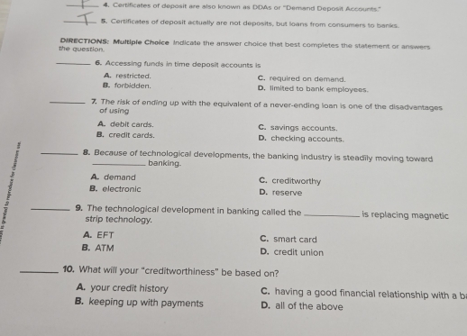 4, Certificates of deposit are also known as DDAs or ''Demand Deposit Accounts.''
_
5. Certificates of deposit actually are not deposits, but loans from consumers to banks.
the question. DIRECTIONS: Multiple Choice Indicate the answer choice that best completes the statement or answers
_6. Accessing funds in time deposit accounts is
A. restricted. C. required on demand.
B。 forbidden. D. limited to bank employees.
_7 The risk of ending up with the equivalent of a never-ending loan is one of the disadvantages
of using
A. debit cards. C. savings accounts.
B. credit cards. D. checking accounts.
_8. Because of technological developments, the banking industry is steadily moving toward
_banking.
A. demand C. creditworthy
B. electronic D. reserve
_9. The technological development in banking called the _is replacing magnetic
strip technology.
A.EFT C. smart card
B. ATM D. credit union
_10. What will your “creditworthiness” be based on?
A. your credit history C. having a good financial relationship with a b
B. keeping up with payments D. all of the above