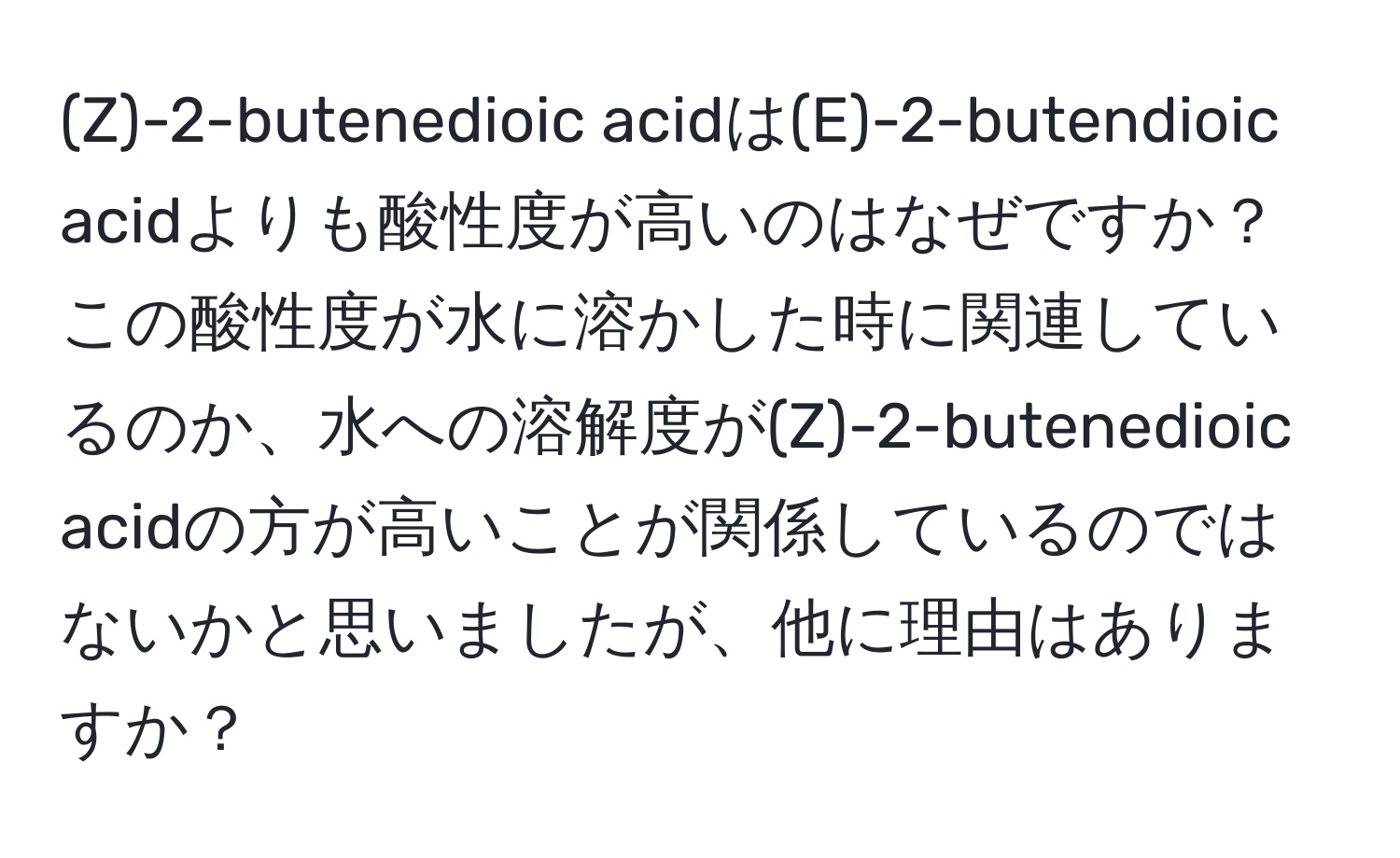 2-butenedioic acidは(E)-2-butendioic acidよりも酸性度が高いのはなぜですか？この酸性度が水に溶かした時に関連しているのか、水への溶解度が(Z)-2-butenedioic acidの方が高いことが関係しているのではないかと思いましたが、他に理由はありますか？