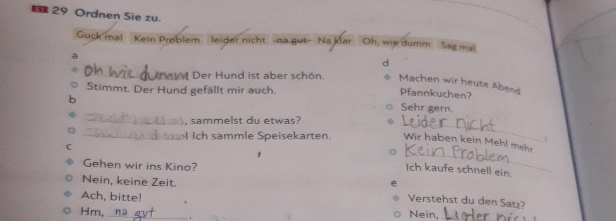 Ordnen Sie zu. 
Guck mal Kein Problem leider nicht -na gut-- Na klar Oh, wie dumm Sag mal 
a 
d 
_Der Hund ist aber schön. 
Machen wir heute Abend 
Stimmt. Der Hund gefällt mir auch. 
Pfannkuchen? 
Sehr gern. 
_, sammelst du etwas? 
_I Ich sammle Speisekarten. 
_ 
Wir haben kein Mehl mehr 
C 
1 
Gehen wir ins Kino? 
_ 
Ich kaufe schnell ein. 
Nein, keine Zeit. 
Ach, bitte! 
Verstehst du den Satz? 
Hm, _Nein,_ 
.