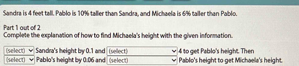 Sandra is 4 feet tall. Pablo is 10% taller than Sandra, and Michaela is 6% taller than Pablo. 
Part 1 out of 2 
Complete the explanation of how to find Michaela's height with the given information. 
(select) Sandra's height by 0.1 and (select) 4 to get Pablo's height. Then 
(select) Pablo's height by 0.06 and| (select) Pablo's height to get Michaela's height.