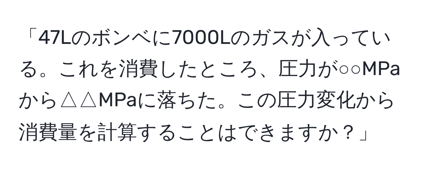 「47Lのボンベに7000Lのガスが入っている。これを消費したところ、圧力が○○MPaから△△MPaに落ちた。この圧力変化から消費量を計算することはできますか？」