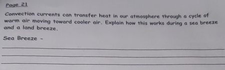 Page 21 
Convection currents can transfer heat in our atmosphere through a cycle of 
warm air moving toward cooler air. Explain how this works during a sea breeze 
and a land breeze. 
Sea Breeze - 
_ 
_ 
_