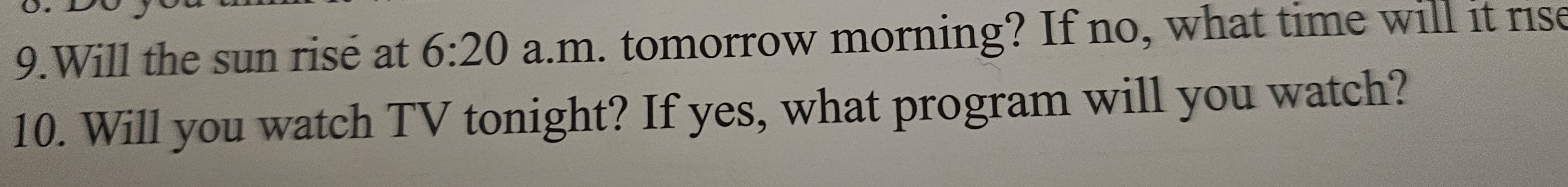 Will the sun risé at 6:20 a.m. tomorrow morning? If no, what time will it rise 
10. Will you watch TV tonight? If yes, what program will you watch?