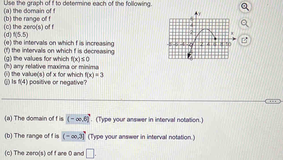 Use the graph of f to determine each of the following. 
(a) the domain of f
(b) the range of f
(c) the zero(s) of f
(d) f(5.5)
(e) the intervals on which f is increasing 
(f) the intervals on which f is decreasing 
(g) the values for which f(x)≤ 0
(h) any relative maxima or minima 
(i) the value(s) of x for which f(x)=3
(j) Is f(4) positive or negative? 
(a) The domain of f is (-∈fty ,6]. (Type your answer in interval notation.) 
(b) The range of f is (-∈fty ,3] (Type your answer in interval notation.) 
(c) The zero(s) of f are 0 and □.