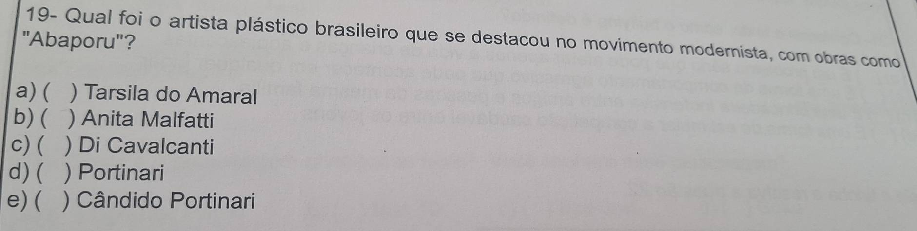 19- Qual foi o artista plástico brasileiro que se destacou no movimento modernista, com obras como
"Abaporu"?
a) ( ) Tarsila do Amaral
b) ( ) Anita Malfatti
c)( ) Di Cavalcanti
d) ( ) Portinari
e) ( ) Cândido Portinari