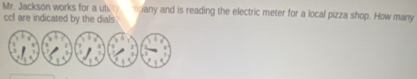 Mr. Jacksón works for a utity mpany and is reading the electric meter for a local pizza shop. How many 
ccf are indicated by the dials .