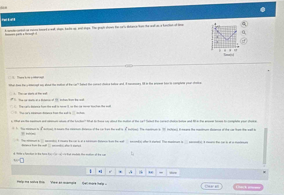 stice
Part 6 of 8
A remote-control car moves toward a wall, stops, backs up, and stops. The graph shows the car's distance from the wall as a function of time
Answers parts a through d
3 6 9 12
Time(s)
1. There is no y intercept.
What does the y-intercept say about the motion of the car? Select the correct choice below and, if necessary, fill in the answer box to complete your choice.
A. The car starts at the wall. The car starts at a distance of 11 inches from the wall
C. The car's distance from the wall is never 0, so the car never touches the wall
D. The car's minimum distance from the wall is inches
c. What are the maximum and minimum values of the function? What do these say about the motion of the car? Select the correct choice below and fill in the answer boxes to complete your choice
A. The minimum is 4' inch(es) it means the minimum distance of the car from the wall is 4^7 inch (es. The maximum is 11 inch (es). it means the maximum distance of the car from the wall is
11 inch (es)
0 The minimum is second(s). it means the car is at a minimum distance from the wall second(s) after it started. The maximum is second(s). it means the car is at a maximum
distance from the wall second(s) after it started
d. Write a function in the form f(x)=|x-a|+b that models the motion of the car
f(x)=□
□° |□ | sqrt(□ ) V (0,1) ∞ More
Help me solve this View an example Get more help - Clear all Check answer