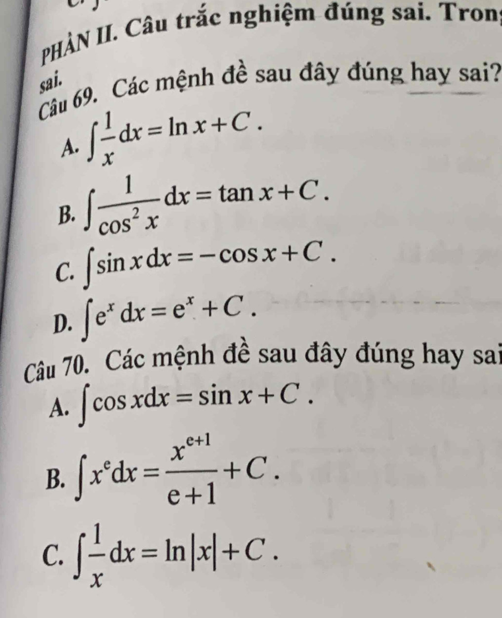 HÀN II. Câu trắc nghiệm đúng sai. Trong
sai.
Câu 69. Các mệnh đề sau đây đúng hay sai?
A. ∈t  1/x dx=ln x+C.
B. ∈t  1/cos^2x dx=tan x+C.
C. ∈t sin xdx=-cos x+C.
D. ∈t e^xdx=e^x+C. 
Câu 70. Các mệnh đề sau đây đúng hay sai
A. ∈t cos xdx=sin x+C.
B. ∈t x^edx= (x^(e+1))/e+1 +C.
C. ∈t  1/x dx=ln |x|+C.