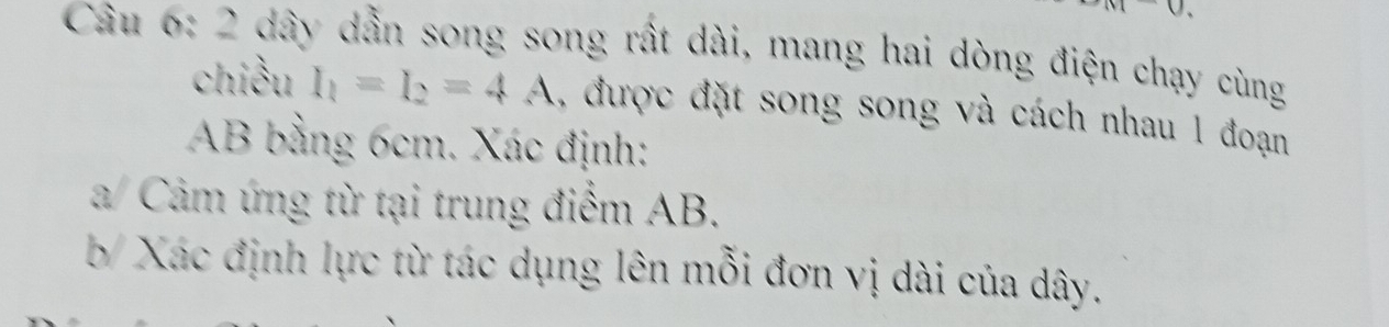 dây dẫn song song rất dài, mang hai dòng điện chạy cùng 
chiều I_1=I_2=4A , được đặt song song và cách nhau 1 đoạn
AB bằng 6cm. Xác định: 
a/ Cảm ứng từ tại trung điểm AB. 
b/ Xác định lực từ tác dụng lên mỗi đơn vị dài của dây.