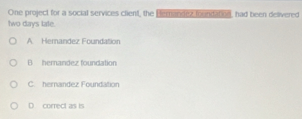 One project for a social services client, the Hemandez foundation, had been delivered
two days late.
A Hemandez Foundation
B hemandez foundation
C. hernandez Foundation
D correct as is