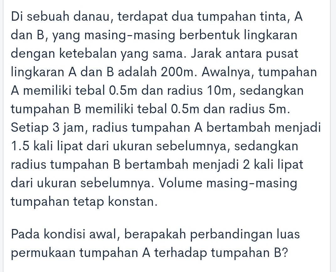 Di sebuah danau, terdapat dua tumpahan tinta, A 
dan B, yang masing-masing berbentuk lingkaran 
dengan ketebalan yang sama. Jarak antara pusat 
lingkaran A dan B adalah 200m. Awalnya, tumpahan 
A memiliki tebal 0.5m dan radius 10m, sedangkan 
tumpahan B memiliki tebal 0.5m dan radius 5m. 
Setiap 3 jam, radius tumpahan A bertambah menjadi
1.5 kali lipat dari ukuran sebelumnya, sedangkan 
radius tumpahan B bertambah menjadi 2 kali lipat 
dari ukuran sebelumnya. Volume masing-masing 
tumpahan tetap konstan. 
Pada kondisi awal, berapakah perbandingan luas 
permukaan tumpahan A terhadap tumpahan B?