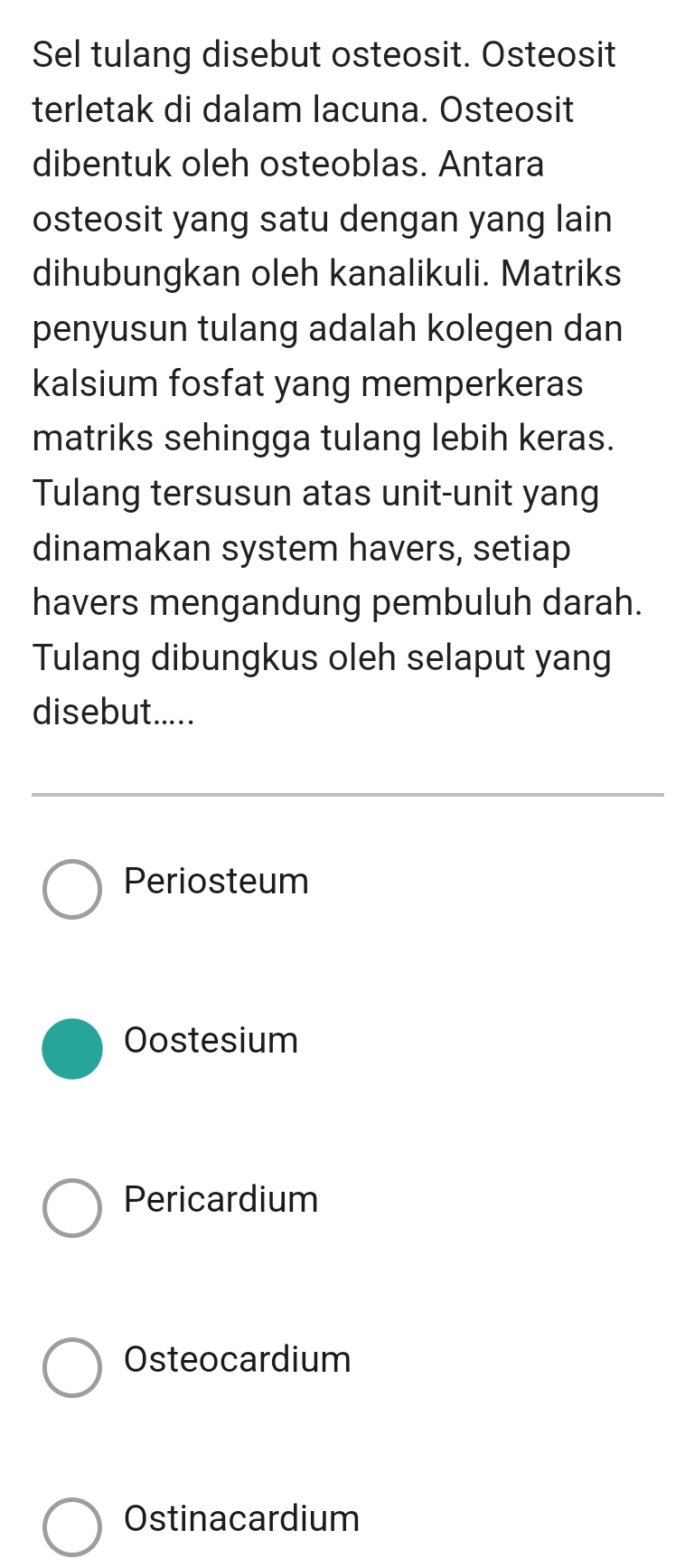 Sel tulang disebut osteosit. Osteosit
terletak di dalam lacuna. Osteosit
dibentuk oleh osteoblas. Antara
osteosit yang satu dengan yang lain
dihubungkan oleh kanalikuli. Matriks
penyusun tulang adalah kolegen dan
kalsium fosfat yang memperkeras
matriks sehingga tulang lebih keras.
Tulang tersusun atas unit-unit yang
dinamakan system havers, setiap
havers mengandung pembuluh darah.
Tulang dibungkus oleh selaput yang
disebut.....
Periosteum
Oostesium
Pericardium
Osteocardium
Ostinacardium