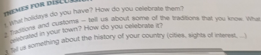 ThEMES for disCu 
t. What holidays do you have? How do you celebrate them? 
2 Traditions and customs — tell us about some of the traditions that you know. What 
relebrated in your town? How do you celebrate it? 
t Tell us something about the history of your country (cities, sights of interest, ...)