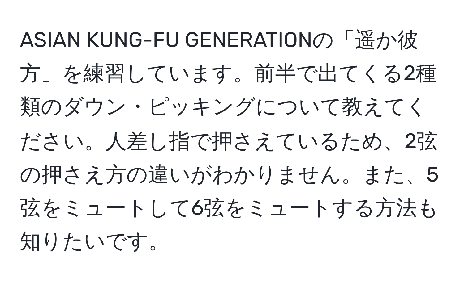 ASIAN KUNG-FU GENERATIONの「遥か彼方」を練習しています。前半で出てくる2種類のダウン・ピッキングについて教えてください。人差し指で押さえているため、2弦の押さえ方の違いがわかりません。また、5弦をミュートして6弦をミュートする方法も知りたいです。