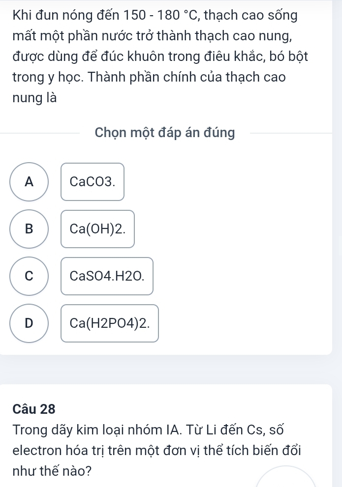 Khi đun nóng đến 150-180°C , thạch cao sống
mất một phần nước trở thành thạch cao nung,
được dùng để đúc khuôn trong điêu khắc, bó bột
trong y học. Thành phần chính của thạch cao
nung là
Chọn một đáp án đúng
A CaCO3.
B Ca(OH)2.
C CaSO4.H2O.
D Ca(H2PO4)2. 
Câu 28
Trong dãy kim loại nhóm IA. Từ Li đến Cs, số
electron hóa trị trên một đơn vị thể tích biến đổi
như thế nào?