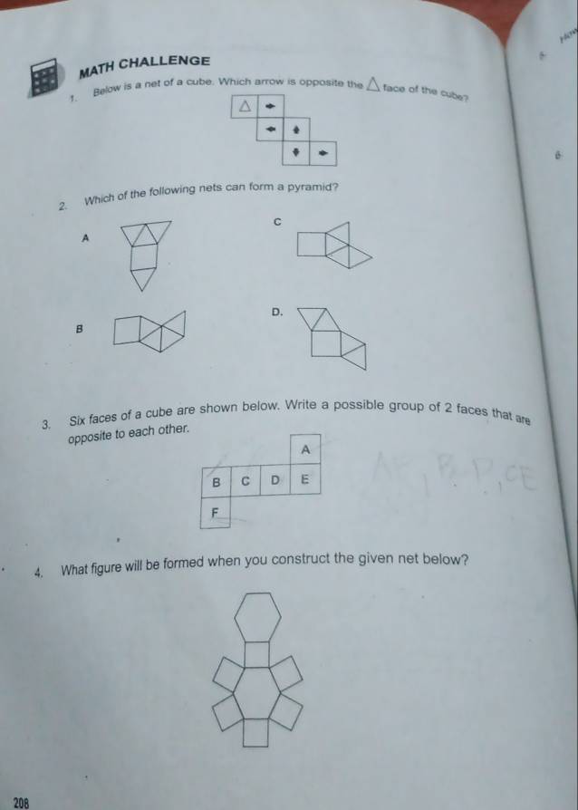 ? ?
MATH CHALLENGE
Below is a net of a cube. Which arrow is opposite the △ face of the cube?
2. Which of the following nets can form a pyramid?
C
A
D.
B
3. Six faces of a cube are shown below. Write a possible group of 2 faces that are
opposite to each other.
A
B C D E
F
4. What figure will be formed when you construct the given net below?
208