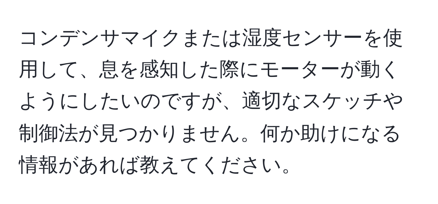 コンデンサマイクまたは湿度センサーを使用して、息を感知した際にモーターが動くようにしたいのですが、適切なスケッチや制御法が見つかりません。何か助けになる情報があれば教えてください。