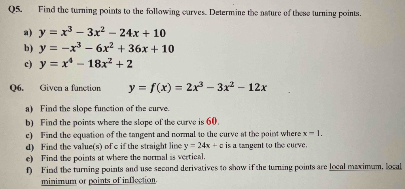 Find the turning points to the following curves. Determine the nature of these turning points. 
a) y=x^3-3x^2-24x+10
b) y=-x^3-6x^2+36x+10
c) y=x^4-18x^2+2
Q6. Given a function y=f(x)=2x^3-3x^2-12x
a) Find the slope function of the curve. 
b) Find the points where the slope of the curve is 60. 
c) Find the equation of the tangent and normal to the curve at the point where x=1. 
d) Find the value(s) of c if the straight line y=24x+c is a tangent to the curve. 
e) Find the points at where the normal is vertical. 
f) Find the turning points and use second derivatives to show if the turning points are local maximum, local 
minimum or points of inflection.