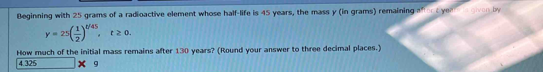 Beginning with 25 grams of a radioactive element whose half-life is 45 years, the mass y (in grams) remaining after t yeare is given by
y=25( 1/2 )^t/45, t≥ 0. 
How much of the initial mass remains after 130 years? (Round your answer to three decimal places.)
4.325 g