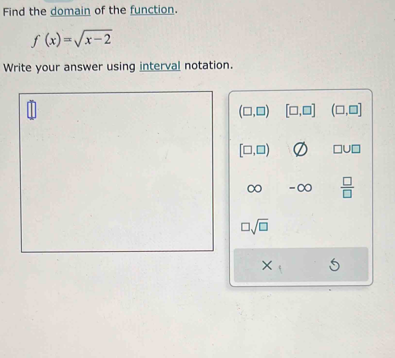 Find the domain of the function.
f(x)=sqrt(x-2)
Write your answer using interval notation.
(□ ,□ ) [□ ,□ ] (□ ,□ ]
[□ ,□ )
□ U□
) -∞  □ /□  
□ sqrt(□ )
×