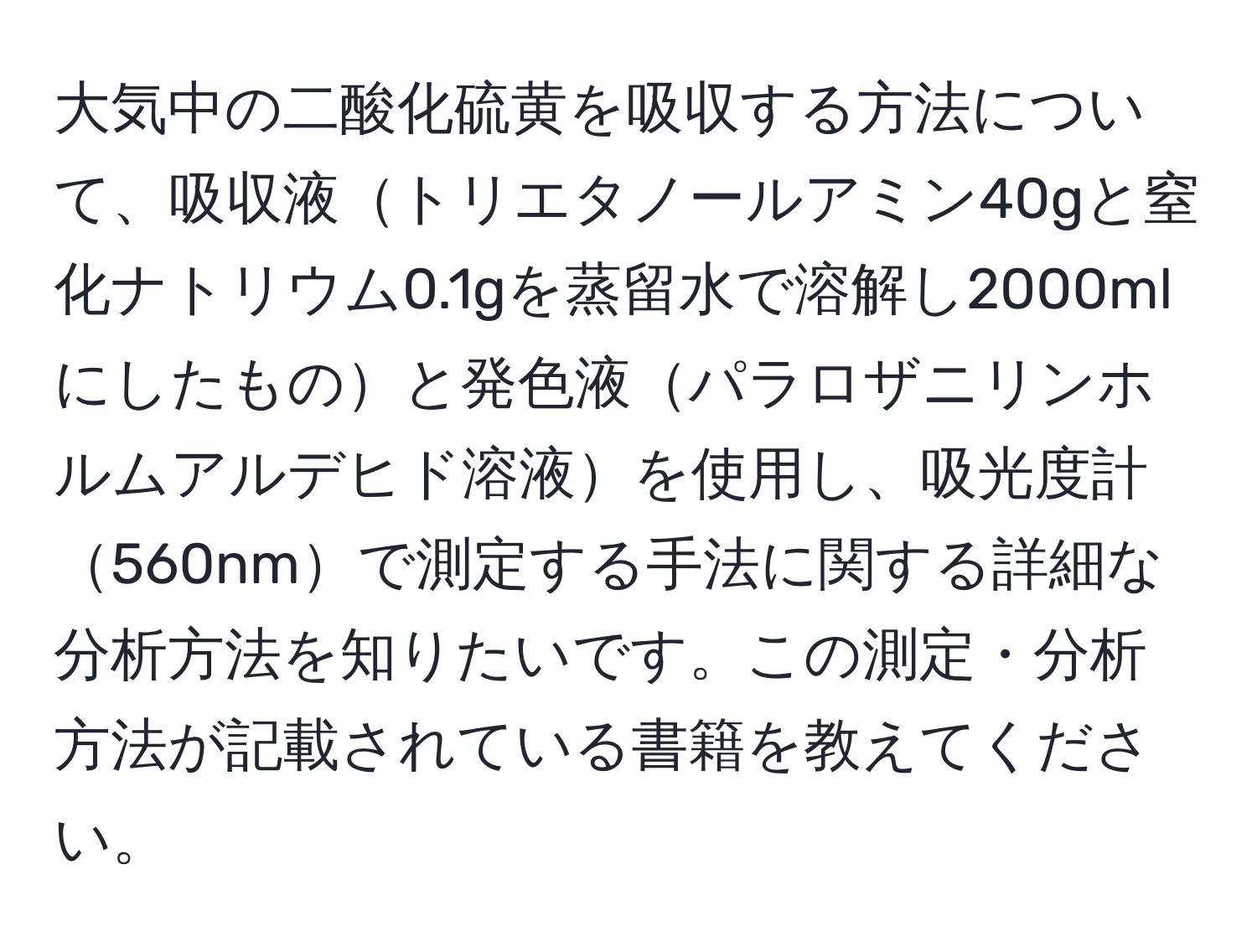 大気中の二酸化硫黄を吸収する方法について、吸収液トリエタノールアミン40gと窒化ナトリウム0.1gを蒸留水で溶解し2000mlにしたものと発色液パラロザニリンホルムアルデヒド溶液を使用し、吸光度計560nmで測定する手法に関する詳細な分析方法を知りたいです。この測定・分析方法が記載されている書籍を教えてください。