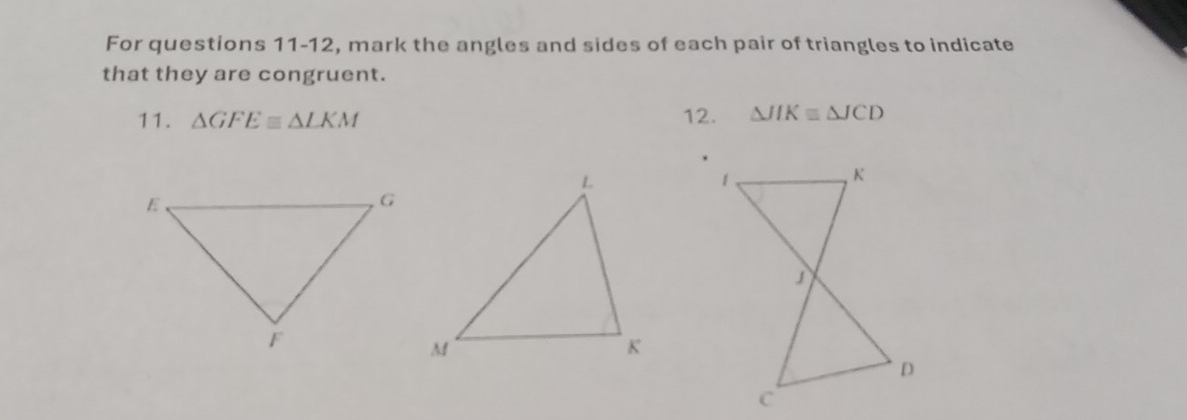 For questions 11-12, mark the angles and sides of each pair of triangles to indicate 
that they are congruent. 
11. △ GFEequiv △ LKM 12. △ JIKequiv △ JCD