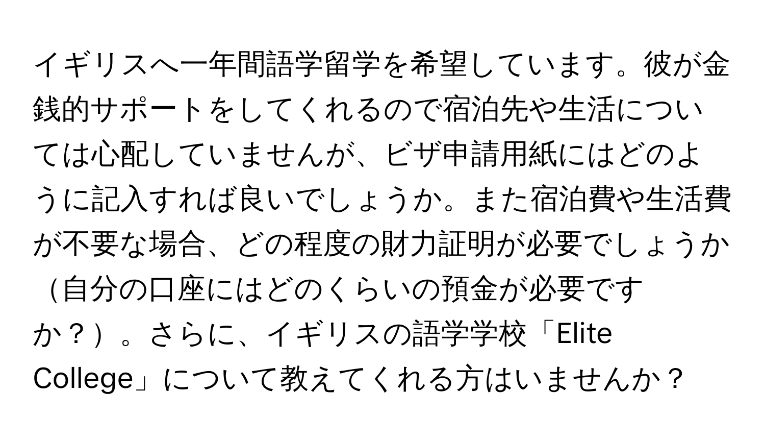 イギリスへ一年間語学留学を希望しています。彼が金銭的サポートをしてくれるので宿泊先や生活については心配していませんが、ビザ申請用紙にはどのように記入すれば良いでしょうか。また宿泊費や生活費が不要な場合、どの程度の財力証明が必要でしょうか自分の口座にはどのくらいの預金が必要ですか？。さらに、イギリスの語学学校「Elite College」について教えてくれる方はいませんか？