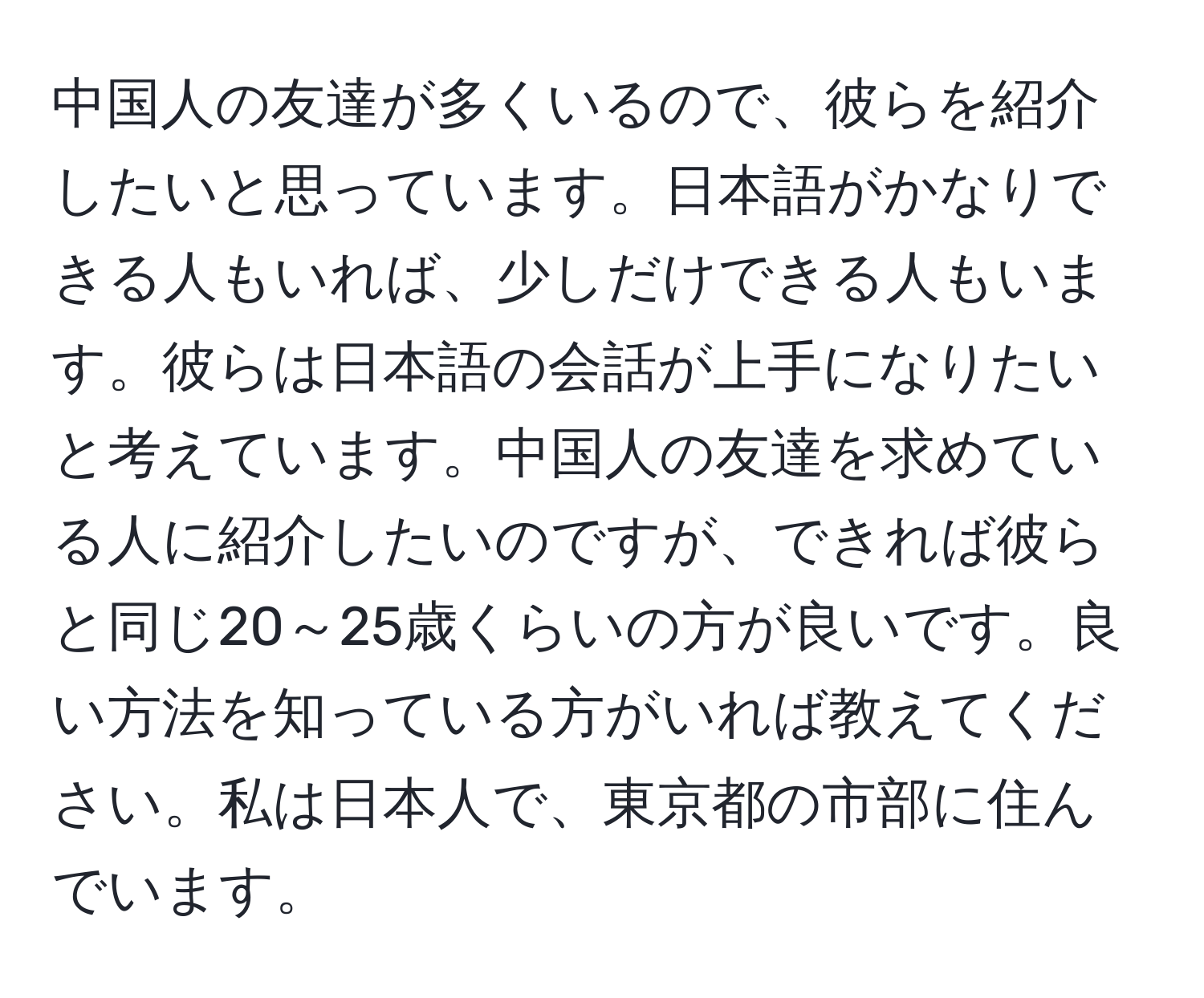 中国人の友達が多くいるので、彼らを紹介したいと思っています。日本語がかなりできる人もいれば、少しだけできる人もいます。彼らは日本語の会話が上手になりたいと考えています。中国人の友達を求めている人に紹介したいのですが、できれば彼らと同じ20～25歳くらいの方が良いです。良い方法を知っている方がいれば教えてください。私は日本人で、東京都の市部に住んでいます。