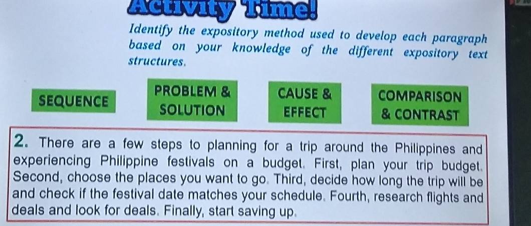 Activity Time. 
Identify the expository method used to develop each paragraph 
based on your knowledge of the different expository text 
structures. 
PROBLEM & CAUSE & COMPARISON 
sequence solution 
EFFECT & CONTRAST 
2. There are a few steps to planning for a trip around the Philippines and 
experiencing Philippine festivals on a budget. First, plan your trip budget. 
Second, choose the places you want to go. Third, decide how long the trip will be 
and check if the festival date matches your schedule. Fourth, research flights and 
deals and look for deals. Finally, start saving up.